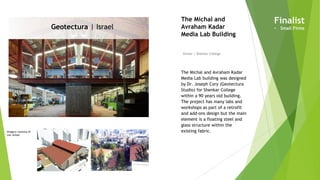 Imagery courtesy of
Lior Avitan
Geotectura | Israel
Owner | Shenkar College
The Michal and
Avraham Kadar
Media Lab Building
The Michal and Avraham Kadar
Media Lab building was designed
by Dr. Joseph Cory (Geotectura
Studio) for Shenkar College
within a 90 years old building.
The project has many labs and
workshops as part of a retrofit
and add-ons design but the main
element is a floating steel and
glass structure within the
existing fabric.
Finalist
• Small Firms
 