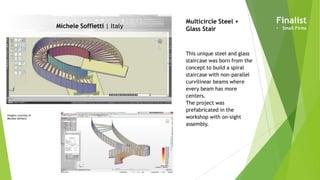 Imagery courtesy of
Michele Soffietti
Michele Soffietti | Italy
Multicircle Steel +
Glass Stair
This unique steel and glass
staircase was born from the
concept to build a spiral
staircase with non-parallel
curvilinear beams where
every beam has more
centers.
The project was
prefabricated in the
workshop with on-sight
assembly.
Finalist
• Small Firms
 