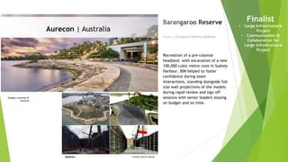 Imagery courtesy of
Aurecon
Owner | Barangaroo Delivery Authority
Barangaroo Reserve
Recreation of a pre-colonial
headland with excavation of a new
100,000 cubic metre cove in Sydney
Harbour. BIM helped to foster
confidence during team
interactions, standing alongside full
size wall projections of the models
during rapid review and sign off
sessions with senior leaders staying
on budget and on time.
Finalist
• Large Infrastructure
Project
• Communication &
Collaboration for
Large Infrastructure
Project
Aurecon | Australia
 