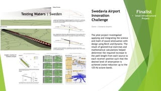 Imagery courtesy of
Swedavia Airport
Testing Waters | Sweden
Owner | Swedavia Airports
Swedavia Airport
Innovation
Challenge
The pilot project investigated
applying and integrating the science
and math of sound attenuation with
design using Revit and Dynamo. The
result of geometrical exercises and
mathematical calculations helped
determine the required increase in
the path length from each source to
each receiver position such that the
desired level of attenuation is
achieved (noise reduction up to the
125 Hz octave band).
Finalist
• Small Infrastructure
Project
 