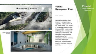 Imagery courtesy of
Norconsult
Norconsult | Norway
Owner | Hafslund
Vamma
Hydropower Plant
Vamma hydropower plant
involves a comprehensive
upgrading and expansion of
the power plant. This project
is going paperless with fully-
integrated BIM – no drawings
and integrated models used
directly in construction site
helping to create ongoing
coordination of all
disciplines, collision controls,
reduction of errors in
execution and automated
quantity, cost and progress
controls.
Finalist
• Energy and Natural
Resources
 