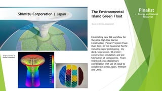 Imagery courtesy of
Shimizu Corporation
Shimizu Corporation | Japan
Owner | Shimizu Corporation
The Environmental
Island Green Float
Establishing new BIM workflow for
the ultra-High-Rise Marine
Construction (“Smart” System Float-
Over Deck) in the Equatorial Pacific
including rapid prototyping - dry
dock, large crane, 3D printer;
construction simulation; and pre-
fabrication of components. Team
improved cross-disciplinary
coordination with use of cloud to
collaborate across Japan, Vietnam
and China.
Finalist
• Energy and Natural
Resources
 