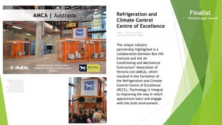Imagery courtesy of
Refrigeration and
Climate Control
Centre of Excellence
– AMCA and Box Hill
Institute Partnership
Owner | Box Hill Institute
General Contractor | AMCA
Refrigeration and
Climate Control
Centre of Excellence
Finalist
• Philanthropic Award
The unique industry
partnership highlighted is a
collaboration between Box Hill
Institute and the Air
Conditioning and Mechanical
Contractors’ Association of
Victoria Ltd (AMCA), which
resulted in the formation of
the Refrigeration and Climate
Control Centre of Excellence
(RCCC). Technology is integral
to improving the way in which
apprentices learn and engage
with the built environment.
AMCA | Australia
 