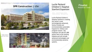 Imagery courtesy of
Stanford Children’s
Health, Barry Fleisher
Owner | Stanford Children’s Health
General Contractor | DPR Construction
Lucile Packard
Children’s Hospital
Stanford Expansion
Finalist
• Philanthropic Award
DPR Construction | USA
Lucile Packard Children’s
Hospital Stanford is creating
the nation’s most
technologically advanced,
family-friendly and
environmentally sustainable
hospital for children and
pregnant women. The
expansion will add 521,000
square feet to the existing
hospital and will include
advanced technologies and
environmentally-sensitive
systems.
 