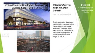 Imagery courtesy of
China Construction
Eighth Engineering
Division Corp., LTD
Owner | New World Development Co.Ltd
Tianjin Chow Tai
Fook Finance
Centre
This is a complex skyscraper
that includes a grade A office,
five-star hotel and luxury
apartment facilities. Total
390,000 sq. ft, comprised of
100 floors above ground, 4
floors underground with
height of 530 m.
Finalist
• Overall Construction
1st and 2nd Place
• Construction: Large
Building
China Construction Eighth Engineering
Division Corp., LTD | China
 