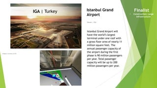 Imagery courtesy of IGA
Owner | IGA
Istanbul Grand
Airport
Istanbul Grand Airport will
have the world’s largest
terminal under one roof with
a gross floor area of nearly 11
million square feet. The
annual passenger capacity of
the airport during the first
phase is 90 million passengers
per year. Total passenger
capacity will be up to 200
million passengers per year.
Finalist
• Construction: Large
Infrastructure
IGA | Turkey
 