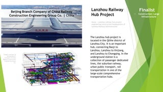 Imagery courtesy of
Beijing Branch
Company of China
Railway Construction
Engineering Group
Co.
Owner | Lanzhou railway hub project
engineering construction headquarters of
Lanzhou Railway Administration
Lanzhou Railway
Hub Project
The Lanzhou hub project is
located in the Qilihe district of
Lanzhou City. It is an important
hub, connecting Baoji to
Lanzhou, Lanzhou to Xinjiang,
and Lanzhou to Chongqing. In the
underground station is a
collection of passenger dedicated
lines, the suburban railway,
urban public transport, rail
transportation in one of the
large-scale comprehensive
transportation hubs.
Finalist
• Construction: Large
Infrastructure
Beijing Branch Company of China Railway
Construction Engineering Group Co. | China
 