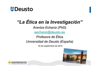 “La Ética en la Investigación”
Arantza Echaniz (PhD)
aechaniz@deusto.es
Profesora de Ética
Universidad de Deusto (España)
24 de septiembre de 2015
 