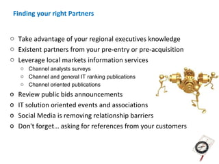 Finding your right Partners


o Take advantage of your regional executives knowledge
o Existent partners from your pre-entry or pre-acquisition
o Leverage local markets information services
    o Channel analysts surveys
    o Channel and general IT ranking publications
    o Channel oriented publications
o   Review public bids announcements
o   IT solution oriented events and associations
o   Social Media is removing relationship barriers
o   Don't forget… asking for references from your customers
 