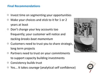 Final Recommendations

o Invest time on segmenting your opportunities
o Make your choices and stick to it for 1 or 2
  years at least
o Don’t change your key accounts too
  frequently; your customer will notice and
  tacking breaks boat momentum
o Customers need to trust you to share strategic,
  long term projects
o Partners need to trust on your commitments
  to support capacity building investments
o Consistency builds trust
o Yes... It takes courage (analytical self confidence)
 