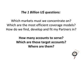 The 1 Billion U$ questions:

  Which markets must we concentrate on?
Which are the most efficient coverage models?
How do we find, develop and fit my Partners in?

       How many accounts to serve?
      Which are those target accounts?
             Where are them?
 
