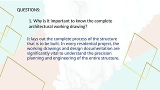 QUESTIONS:
1. Why is it important to know the complete
architectural working drawing?
It lays out the complete process of the structure
that is to be built. In every residential project, the
working drawings and design documentation are
significantly vital to understand the precision
planning and engineering of the entire structure.
 
