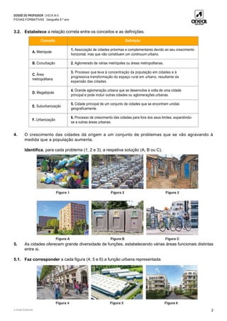 DOSSIÊ DO PROFESSOR CHECK-IN 8
FICHAS FORMATIVAS Geografia 8.º ano
© Areal Editores 2
3.2. Estabelece a relação correta entre os conceitos e as definições.
Conceito Definição
A. Metrópole
1. Associação de cidades próximas e complementares devido ao seu crescimento
horizontal, mas que não constituem um continuum urbano.
B. Conurbação 2. Aglomerado de várias metrópoles ou áreas metropolitanas.
C. Área
metropolitana
3. Processo que leva à concentração da população em cidades e à
progressiva transformação do espaço rural em urbano, resultante da
expansão das cidades.
D. Megalópole
4. Grande aglomeração urbana que se desenvolve à volta de uma cidade
principal e pode incluir outras cidades ou aglomerações urbanas.
E. Suburbanização
5. Cidade principal de um conjunto de cidades que se encontram unidas
geograficamente.
F. Urbanização
6. Processo de crescimento das cidades para fora dos seus limites, expandindo-
se a outras áreas urbanas.
4. O crescimento das cidades dá origem a um conjunto de problemas que se vão agravando à
medida que a população aumenta.
Identifica, para cada problema (1, 2 e 3), a respetiva solução (A, B ou C).
5. As cidades oferecem grande diversidade de funções, estabelecendo várias áreas funcionais distintas
entre si.
5.1. Faz corresponder a cada figura (4, 5 e 6) a função urbana representada.
 