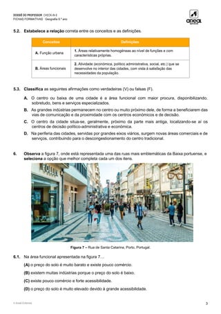 DOSSIÊ DO PROFESSOR CHECK-IN 8
FICHAS FORMATIVAS Geografia 8.º ano
© Areal Editores 3
5.2. Estabelece a relação correta entre os conceitos e as definições.
Conceitos Definições
A. Função urbana
1. Áreas relativamente homogéneas ao nível de funções e com
características próprias.
B. Áreas funcionais
2. Atividade (económica, político administrativa, social, etc.) que se
desenvolve no interior das cidades, com vista à satisfação das
necessidades da população.
5.3. Classifica as seguintes afirmações como verdadeiras (V) ou falsas (F).
A. O centro ou baixa de uma cidade é a área funcional com maior procura, disponibilizando,
sobretudo, bens e serviços especializados.
B. As grandes indústrias permanecem no centro ou muito próximo dele, de forma a beneficiarem das
vias de comunicação e da proximidade com os centros económicos e de decisão.
C. O centro da cidade situa-se, geralmente, próximo da parte mais antiga, localizando-se aí os
centros de decisão político-administrativa e económica.
D. Na periferia das cidades, servidas por grandes eixos viários, surgem novas áreas comerciais e de
serviços, contribuindo para o descongestionamento do centro tradicional.
6. Observa a figura 7, onde está representada uma das ruas mais emblemáticas da Baixa portuense, e
seleciona a opção que melhor completa cada um dos itens.
Figura 7 – Rua de Santa Catarina, Porto, Portugal.
6.1. Na área funcional apresentada na figura 7…
(A) o preço do solo é muito barato e existe pouco comércio.
(B) existem muitas indústrias porque o preço do solo é baixo.
(C) existe pouco comércio e forte acessibilidade.
(D) o preço do solo é muito elevado devido à grande acessibilidade.
 