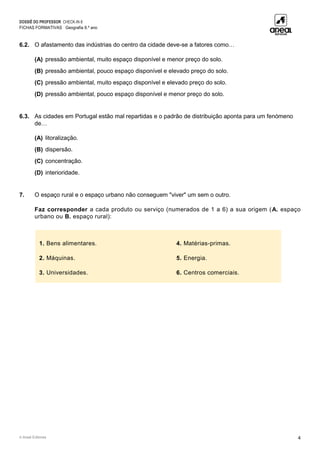 DOSSIÊ DO PROFESSOR CHECK-IN 8
FICHAS FORMATIVAS Geografia 8.º ano
© Areal Editores 4
6.2. O afastamento das indústrias do centro da cidade deve-se a fatores como…
(A) pressão ambiental, muito espaço disponível e menor preço do solo.
(B) pressão ambiental, pouco espaço disponível e elevado preço do solo.
(C) pressão ambiental, muito espaço disponível e elevado preço do solo.
(D) pressão ambiental, pouco espaço disponível e menor preço do solo.
6.3. As cidades em Portugal estão mal repartidas e o padrão de distribuição aponta para um fenómeno
de…
(A) litoralização.
(B) dispersão.
(C) concentração.
(D) interioridade.
7. O espaço rural e o espaço urbano não conseguem "viver" um sem o outro.
Faz corresponder a cada produto ou serviço (numerados de 1 a 6) a sua origem (A. espaço
urbano ou B. espaço rural):
1. Bens alimentares. 4. Matérias-primas.
2. Máquinas. 5. Energia.
3. Universidades. 6. Centros comerciais.
 