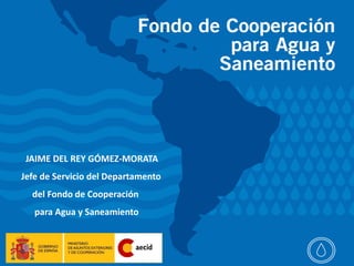 Sector agua y
                                    saneamiento




 JAIME DEL REY GÓMEZ-MORATA
Jefe de Servicio del Departamento
  del Fondo de Cooperación
   para Agua y Saneamiento
 