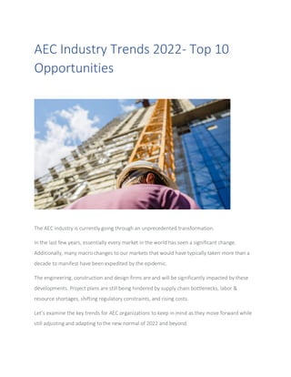 AEC Industry Trends 2022- Top 10
Opportunities
The AEC industry is currently going through an unprecedented transformation.
In the last few years, essentially every market in the world has seen a significant change.
Additionally, many macro changes to our markets that would have typically taken more than a
decade to manifest have been expedited by the epidemic.
The engineering, construction and design firms are and will be significantly impacted by these
developments. Project plans are still being hindered by supply chain bottlenecks, labor &
resource shortages, shifting regulatory constraints, and rising costs.
Let’s examine the key trends for AEC organizations to keep in mind as they move forward while
still adjusting and adapting to the new normal of 2022 and beyond.
 