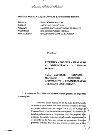 STF 102.002
(èntAjcema Qsicwiiaicd Qredemd
Terceiro Ag.reg. na Ação Cautelar 4.327 Distrito Federal
Relator
Agte.(s)
Adv.(a/s)
Agdo.(a/s)
Proc.(a/s)(es)
: Min. Marco Aurélio
:Aécio Neves da Cunha
:Alberto Zacharias Toron e Outro(a/s)
: Ministério Público Federal
: Procurador-geral da República
DECISÃO
REPUBLICA - PODERES - SEPARAÇÃO
INDEPENDÊNCIA - SENADO
FEDERAL.
AÇÃO CAUTELAR - SENADOR -
MANDATO - EXERCÍCIO
AFASTAMENTO - RECONSIDERAÇÃO
- URGÊNCIA - IMPLEMENTO.
1. A assessora Dra. Mariana Madera Nunes prestou as seguintes
informações:
O ministro Edson Fachin, em 17 de maio de 2017, impôs
ao senador Aécio Neves da Cunha medidas cautelares diversas
da prisão, referindo-se aos artigos 319 e 320 do Código
Processo Penal, consubstanciadas na suspensão do exercício
funções parlamentares ou de qualquer outra função pública,
proibição de contatar outro investigado ou réu no processo e
de ausentar-se do País, com entrega do passaporte. Assem ou
presentes indícios da prática dos crimes previstos nos arti
 