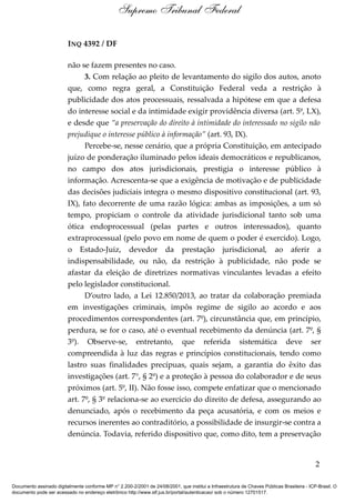 INQ 4392 / DF
não se fazem presentes no caso.
3. Com relação ao pleito de levantamento do sigilo dos autos, anoto
que, como regra geral, a Constituição Federal veda a restrição à
publicidade dos atos processuais, ressalvada a hipótese em que a defesa
do interesse social e da intimidade exigir providência diversa (art. 5º, LX),
e desde que “a preservação do direito à intimidade do interessado no sigilo não
prejudique o interesse público à informação” (art. 93, IX).
Percebe-se, nesse cenário, que a própria Constituição, em antecipado
juízo de ponderação iluminado pelos ideais democráticos e republicanos,
no campo dos atos jurisdicionais, prestigia o interesse público à
informação. Acrescenta-se que a exigência de motivação e de publicidade
das decisões judiciais integra o mesmo dispositivo constitucional (art. 93,
IX), fato decorrente de uma razão lógica: ambas as imposições, a um só
tempo, propiciam o controle da atividade jurisdicional tanto sob uma
ótica endoprocessual (pelas partes e outros interessados), quanto
extraprocessual (pelo povo em nome de quem o poder é exercido). Logo,
o Estado-Juiz, devedor da prestação jurisdicional, ao aferir a
indispensabilidade, ou não, da restrição à publicidade, não pode se
afastar da eleição de diretrizes normativas vinculantes levadas a efeito
pelo legislador constitucional.
D’outro lado, a Lei 12.850/2013, ao tratar da colaboração premiada
em investigações criminais, impôs regime de sigilo ao acordo e aos
procedimentos correspondentes (art. 7º), circunstância que, em princípio,
perdura, se for o caso, até o eventual recebimento da denúncia (art. 7º, §
3º). Observe-se, entretanto, que referida sistemática deve ser
compreendida à luz das regras e princípios constitucionais, tendo como
lastro suas finalidades precípuas, quais sejam, a garantia do êxito das
investigações (art. 7°, § 2º) e a proteção à pessoa do colaborador e de seus
próximos (art. 5º, II). Não fosse isso, compete enfatizar que o mencionado
art. 7º, § 3º relaciona-se ao exercício do direito de defesa, assegurando ao
denunciado, após o recebimento da peça acusatória, e com os meios e
recursos inerentes ao contraditório, a possibilidade de insurgir-se contra a
denúncia. Todavia, referido dispositivo que, como dito, tem a preservação
2
Supremo Tribunal Federal
Documento assinado digitalmente conforme MP n° 2.200-2/2001 de 24/08/2001, que institui a Infraestrutura de Chaves Públicas Brasileira - ICP-Brasil. O
documento pode ser acessado no endereço eletrônico http://www.stf.jus.br/portal/autenticacao/ sob o número 12701517.
 