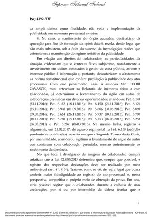 INQ 4392 / DF
da ampla defesa como finalidade, não veda a implementação da
publicidade em momento processual anterior.
4. No caso, a manifestação do órgão acusador, destinatário da
apuração para fins de formação da opinio delicti, revela, desde logo, que
não mais subsistem, sob a ótica do sucesso da investigação, razões que
determinem a manutenção do regime restritivo da publicidade.
Em relação aos direitos do colaborador, as particularidades da
situação evidenciam que o contexto fático subjacente, notadamente o
envolvimento em delitos associados à gestão da coisa pública, atraem o
interesse público à informação e, portanto, desautorizam o afastamento
da norma constitucional que confere predileção à publicidade dos atos
processuais. Com esse pensamento, aliás, o saudoso Min. TEORI
ZAVASCKI, meu antecessor na Relatoria de inúmeros feitos a este
relacionados, já determinou o levantamento do sigilo em autos de
colaborações premiadas em diversas oportunidades, citando-se: Pet. 6.149
(23.11.2016); Pet. 6.122 (18.11.2016); Pet. 6.150 (21.11.2016); Pet. 6.121
(25.10.2016); Pet. 5.970 (01.09.2016); Pet. 5.886 (30.05.2016); Pet. 5.899
(09.03.2016); Pet. 5.624 (26.11.2015); Pet. 5.737 (09.12.2015); Pet. 5.790
(18.12.2015); Pet. 5.780 (15.12.2015); Pet. 5.253 (06.03.2015); Pet. 5.259
(06.03.2015) e Pet. 5.287 (06.03.2015). Na mesma linha, registro o
julgamento, em 21.02.2017, do agravo regimental na Pet. 6.138 (acórdão
pendente de publicação), ocasião em que a Segunda Turma desta Corte,
por unanimidade, considerou legítimo o levantamento do sigilo de autos
que contavam com colaboração premiada, mesmo anteriormente ao
recebimento da denúncia.
No que toca à divulgação da imagem do colaborador, cumpre
enfatizar que a Lei 12.850/2013 determina que, sempre que possível, o
registro das respectivas declarações deve ser realizado por meio
audiovisual (art. 4°, §13°). Trata-se, como se vê, de regra legal que busca
conferir maior fidedignidade ao registro do ato processual e, nessa
perspectiva, corporifica o próprio meio de obtenção da prova. Em tese,
seria possível cogitar que o colaborador, durante a colheita de suas
declarações, por si ou por intermédio da defesa técnica que o
3
Supremo Tribunal Federal
Documento assinado digitalmente conforme MP n° 2.200-2/2001 de 24/08/2001, que institui a Infraestrutura de Chaves Públicas Brasileira - ICP-Brasil. O
documento pode ser acessado no endereço eletrônico http://www.stf.jus.br/portal/autenticacao/ sob o número 12701517.
 