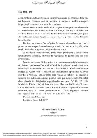 INQ 4392 / DF
acompanhou no ato, expressasse insurgência contra tal proceder, todavia,
na hipótese concreta não se verifica, a tempo e modo, qualquer
impugnação, somente tardiamente veiculada.
Assim, considerando a falta de impugnação tempestiva e observada
a recomendação normativa quanto à formação do ato, a imagem do
colaborador não deve ser dissociada dos depoimentos colhidos, sob pena
de verdadeira desconstrução de ato processual perfeito e devidamente
homologado.
Por fim, as informações próprias do acordo de colaboração, como,
por exemplo, tempo, forma de cumprimento de pena e multa, não estão
sendo reveladas, porque sequer juntadas aos autos.
À luz dessas considerações, tenho como pertinente o pedido para
levantamento do sigilo, em vista da regra geral da publicidade dos atos
processuais.
5. Ante o exposto: (i) determino o levantamento do sigilo dos autos;
(ii) defiro o pedido do Procurador-Geral da República para determinar a
instauração de inquérito em face de Aécio Neves da Cunha e Oswaldo
Borges da Costa, com a juntada dos documentos apontados na peça
exordial e retificação da autuação com relação ao último; (iii) ordeno a
remessa dos autos à autoridade policial para que, no prazo de 30 (trinta)
dias, atenda às diligências especificadas no item “a” (fl. 12) pelo
Ministério Público; (iv) atribuo aos juízes Ricardo Rachid de Oliveira,
Paulo Marcos de Farias e Camila Plentz Konrath, magistrados lotados
neste Gabinete, os poderes previstos no art. 21-A do Regimento Interno
do Supremo Tribunal Federal para o trâmite deste feito.
Publique-se. Intime-se.
Brasília, 4 de abril de 2017.
Ministro EDSON FACHIN
Relator
Documento assinado digitalmente
4
Supremo Tribunal Federal
Documento assinado digitalmente conforme MP n° 2.200-2/2001 de 24/08/2001, que institui a Infraestrutura de Chaves Públicas Brasileira - ICP-Brasil. O
documento pode ser acessado no endereço eletrônico http://www.stf.jus.br/portal/autenticacao/ sob o número 12701517.
 