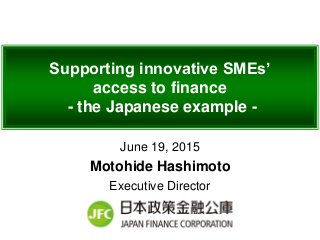Supporting innovative SMEs’
access to finance
- the Japanese example -
June 19, 2015
Motohide Hashimoto
Executive Director
 