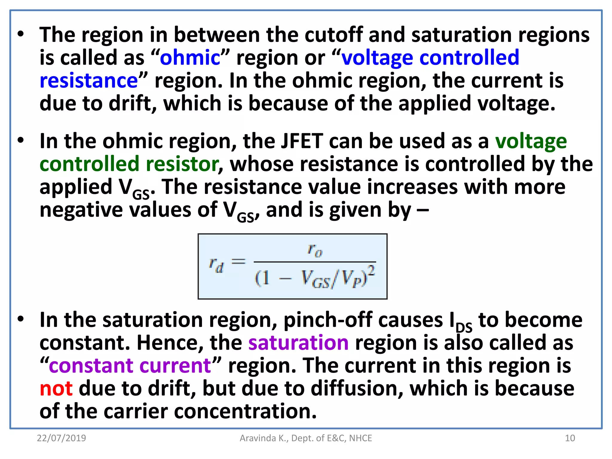 22/07/2019 Aravinda K., Dept. of E&C, NHCE 10
• The region in between the cutoff and saturation regions
is called as “ohmic” region or “voltage controlled
resistance” region. In the ohmic region, the current is
due to drift, which is because of the applied voltage.
• In the ohmic region, the JFET can be used as a voltage
controlled resistor, whose resistance is controlled by the
applied VGS. The resistance value increases with more
negative values of VGS, and is given by –
• In the saturation region, pinch-off causes IDS to become
constant. Hence, the saturation region is also called as
“constant current” region. The current in this region is
not due to drift, but due to diffusion, which is because
of the carrier concentration.
 
