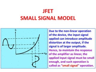 JFET
SMALL SIGNAL MODEL
Due to the non-linear operation
of the device, the input signal
applied can introduce amplitude
distortion at the output, if the
signal is of larger amplitude.
Hence, to maintain the response
of the amplifier as linear, the
applied input signal must be small
enough, and such operation is
called as “small signal” operation.
 