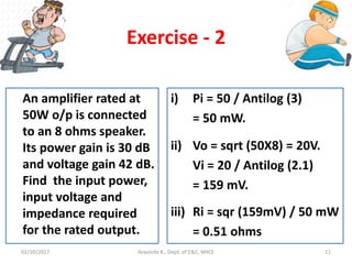 Aravinda K., Dept. of E&C, NHCE 11
Exercise - 2
An amplifier rated at
50W o/p is connected
to an 8 ohms speaker.
Its power gain is 30 dB
and voltage gain 42 dB.
Find the input power,
input voltage and
impedance required
for the rated output.
i) Pi = 50 / Antilog (3)
= 50 mW.
ii) Vo = sqrt (50X8) = 20V.
Vi = 20 / Antilog (2.1)
= 159 mV.
iii) Ri = sqr (159mV) / 50 mW
= 0.51 ohms
02/10/2017
 