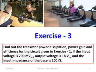02/11/2017 Aravinda K., Dept. of E&C, NHCE 16
Exercise - 3
Find out the transistor power dissipation, power gain and
efficiency for the circuit given in Exercise - 1, if the input
voltage is 200 mVpp, output voltage is 18 Vpp and the
input impedance of the base is 100 Ω.
 