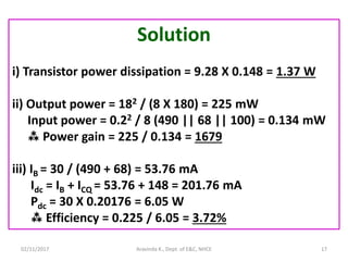 02/11/2017 Aravinda K., Dept. of E&C, NHCE 17
Solution
i) Transistor power dissipation = 9.28 X 0.148 = 1.37 W
ii) Output power = 182 / (8 X 180) = 225 mW
Input power = 0.22 / 8 (490 || 68 || 100) = 0.134 mW
 Power gain = 225 / 0.134 = 1679
iii) IB = 30 / (490 + 68) = 53.76 mA
Idc = IB + ICQ = 53.76 + 148 = 201.76 mA
Pdc = 30 X 0.20176 = 6.05 W
 Efficiency = 0.225 / 6.05 = 3.72%
 