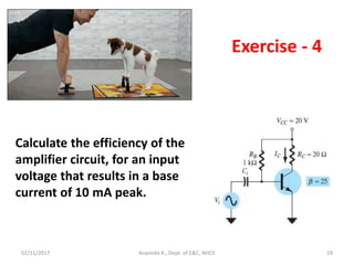 02/11/2017 Aravinda K., Dept. of E&C, NHCE 19
Exercise - 4
Calculate the efficiency of the
amplifier circuit, for an input
voltage that results in a base
current of 10 mA peak.
 