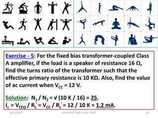 02/11/2017 Aravinda K., Dept. of E&C, NHCE 22
Exercise - 5: For the fixed bias transformer-coupled Class
A amplifier, if the load is a speaker of resistance 16 Ω,
find the turns ratio of the transformer such that the
effective primary resistance is 10 KΩ. Also, find the value
of ac current when VCC = 12 V.
Solution: N1 / N2 = √ (10 K / 16) = 25.
ic = VCEQ / RL
′ = VCC / RL
′ = 12 / 10 K = 1.2 mA.
 