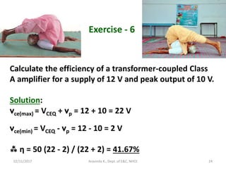 02/11/2017 Aravinda K., Dept. of E&C, NHCE 24
Exercise - 6
Calculate the efficiency of a transformer-coupled Class
A amplifier for a supply of 12 V and peak output of 10 V.
Solution:
vce(max) = VCEQ + vp = 12 + 10 = 22 V
vce(min) = VCEQ - vp = 12 - 10 = 2 V
 η = 50 (22 - 2) / (22 + 2) = 41.67%
 