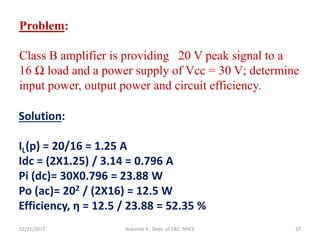 02/11/2017 Aravinda K., Dept. of E&C, NHCE 27
Problem:
Class B amplifier is providing 20 V peak signal to a
16 Ω load and a power supply of Vcc = 30 V; determine
input power, output power and circuit efficiency.
Solution:
IL(p) = 20/16 = 1.25 A
Idc = (2X1.25) / 3.14 = 0.796 A
Pi (dc)= 30X0.796 = 23.88 W
Po (ac)= 202 / (2X16) = 12.5 W
Efficiency, η = 12.5 / 23.88 = 52.35 %
 