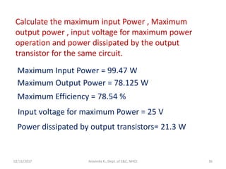 02/11/2017 Aravinda K., Dept. of E&C, NHCE 36
Calculate the maximum input Power , Maximum
output power , input voltage for maximum power
operation and power dissipated by the output
transistor for the same circuit.
Maximum Input Power = 99.47 W
Maximum Output Power = 78.125 W
Maximum Efficiency = 78.54 %
Input voltage for maximum Power = 25 V
Power dissipated by output transistors= 21.3 W
 