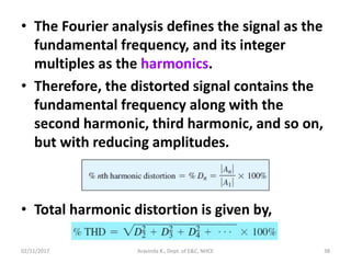 • The Fourier analysis defines the signal as the
fundamental frequency, and its integer
multiples as the harmonics.
• Therefore, the distorted signal contains the
fundamental frequency along with the
second harmonic, third harmonic, and so on,
but with reducing amplitudes.
• Total harmonic distortion is given by,
02/11/2017 Aravinda K., Dept. of E&C, NHCE 38
 
