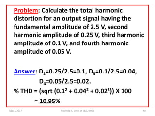 Problem: Calculate the total harmonic
distortion for an output signal having the
fundamental amplitude of 2.5 V, second
harmonic amplitude of 0.25 V, third harmonic
amplitude of 0.1 V, and fourth harmonic
amplitude of 0.05 V.
Answer: D2=0.25/2.5=0.1, D3=0.1/2.5=0.04,
D4=0.05/2.5=0.02.
% THD = (sqrt (0.12 + 0.042 + 0.022)) X 100
= 10.95%
02/11/2017 Aravinda K., Dept. of E&C, NHCE 40
 