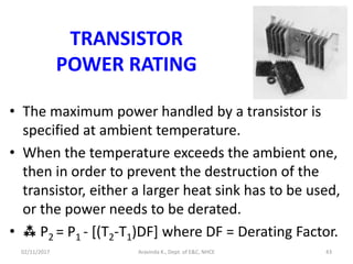 TRANSISTOR
POWER RATING
• The maximum power handled by a transistor is
specified at ambient temperature.
• When the temperature exceeds the ambient one,
then in order to prevent the destruction of the
transistor, either a larger heat sink has to be used,
or the power needs to be derated.
•  P2 = P1 - [(T2-T1)DF] where DF = Derating Factor.
02/11/2017 Aravinda K., Dept. of E&C, NHCE 43
 