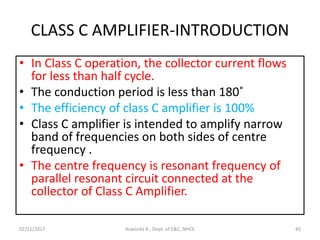 CLASS C AMPLIFIER-INTRODUCTION
• In Class C operation, the collector current flows
for less than half cycle.
• The conduction period is less than 180˚
• The efficiency of class C amplifier is 100%
• Class C amplifier is intended to amplify narrow
band of frequencies on both sides of centre
frequency .
• The centre frequency is resonant frequency of
parallel resonant circuit connected at the
collector of Class C Amplifier.
02/11/2017 45Aravinda K., Dept. of E&C, NHCE
 
