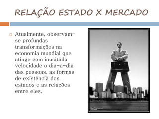 RELAÇÃO ESTADO X MERCADO
 Atualmente, observam-
se profundas
transformações na
economia mundial que
atinge com inusitada
velocidade o dia-a-dia
das pessoas, as formas
de existência dos
estados e as relações
entre eles.
 