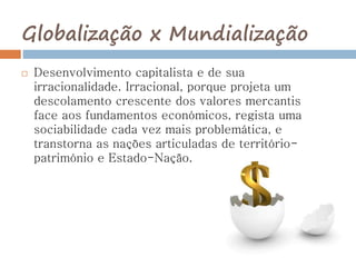Globalização x Mundialização
 Desenvolvimento capitalista e de sua
irracionalidade. Irracional, porque projeta um
descolamento crescente dos valores mercantis
face aos fundamentos económicos, regista uma
sociabilidade cada vez mais problemática, e
transtorna as nações articuladas de território-
património e Estado-Nação.
 