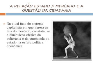 A RELAÇÃO ESTADO X MERCADO E A
QUESTÃO DA CIDADANIA
 Na atual fase do sistema
capitalista em que vigora as
leis do mercado, constata-se
a diminuição efetiva da
soberania e da autonomia do
estado na esfera política
económica.
 
