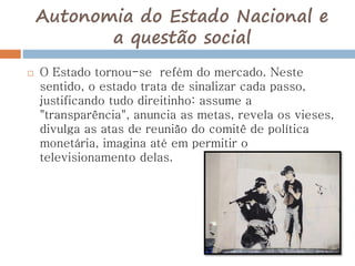 Autonomia do Estado Nacional e
a questão social
 O Estado tornou-se refém do mercado. Neste
sentido, o estado trata de sinalizar cada passo,
justificando tudo direitinho: assume a
"transparência", anuncia as metas, revela os vieses,
divulga as atas de reunião do comitê de política
monetária, imagina até em permitir o
televisionamento delas.
 