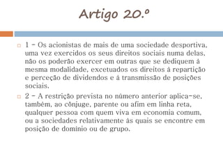 Artigo 20.º
 1 - Os acionistas de mais de uma sociedade desportiva,
uma vez exercidos os seus direitos sociais numa delas,
não os poderão exercer em outras que se dediquem à
mesma modalidade, excetuados os direitos à repartição
e perceção de dividendos e à transmissão de posições
sociais.
 2 - A restrição prevista no número anterior aplica-se,
também, ao cônjuge, parente ou afim em linha reta,
qualquer pessoa com quem viva em economia comum,
ou a sociedades relativamente às quais se encontre em
posição de domínio ou de grupo.
 