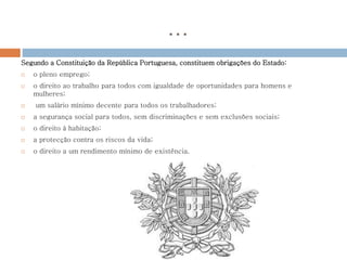 …
Segundo a Constituição da República Portuguesa, constituem obrigações do Estado:
 o pleno emprego;
 o direito ao trabalho para todos com igualdade de oportunidades para homens e
mulheres;
 um salário mínimo decente para todos os trabalhadores;
 a segurança social para todos, sem discriminações e sem exclusões sociais;
 o direito à habitação;
 a protecção contra os riscos da vida;
 o direito a um rendimento mínimo de existência.
 