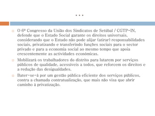 …
 O 6º Congresso da União dos Sindicatos de Setúbal / CGTP-IN,
defende que o Estado Social garante os direitos universais,
considerando que o Estado não pode alijar (atirar) responsabilidades
sociais, privatizando e transferindo funções sociais para o sector
privado e para a economia social ao mesmo tempo que apoia
crescentemente as actividades económicas.
 Mobilizará os trabalhadores do distrito para lutarem por serviços
públicos de qualidade, acessíveis a todos, que reforcem os direitos e
a redução das desigualdades.
 Bater-se-à por um gestão pública eficiente dos serviços públicos,
contra a chamada contratualização, que mais não visa que abrir
caminho à privatização.
 