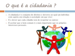 O que é a cidadania ?
 A cidadania é o conjunto de direitos e deveres ao qual um individuo
está sujeito em relação à sociedade em que vive;
 É o dever que cada cidadão tem de respeitar os outros;
 É aceitar que o bem comum é o mais importante que os próprios
interesses pessoais.
 