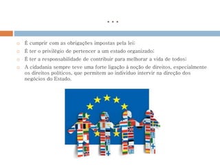…
 É cumprir com as obrigações impostas pela lei;
 É ter o privilégio de pertencer a um estado organizado;
 É ter a responsabilidade de contribuir para melhorar a vida de todos;
 A cidadania sempre teve uma forte ligação à noção de direitos, especialmente
os direitos políticos, que permitem ao individuo intervir na direção dos
negócios do Estado.
 