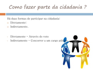 Como fazer parte da cidadania ?
Há duas formas de participar na cidadania:
 Diretamente;
 Indiretamente.
• Diretamente - Através do voto
• Indiretamente - Concorrer a um cargo público.
 